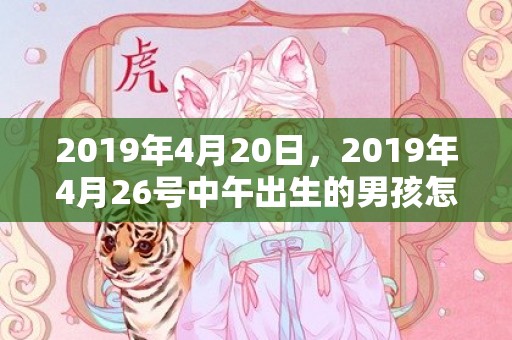 2019年4月20日，2019年4月26号中午出生的男孩怎么起名，取什么名字吉祥？