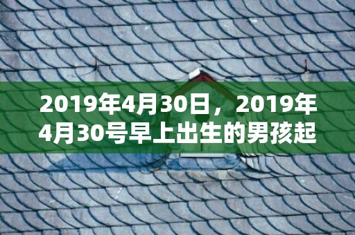 2019年4月30日，2019年4月30号早上出生的男孩起什么名字好，宜用哪些名字呢？
