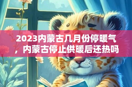 2023内蒙古几月份停暖气，内蒙古停止供暖后还热吗