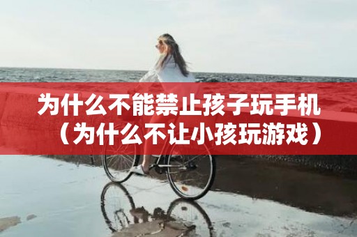 为什么不能禁止孩子玩手机（为什么不让小孩玩游戏）