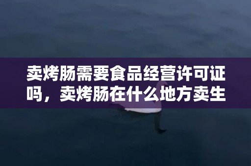 卖烤肠需要食品经营许可证吗，卖烤肠在什么地方卖生意好一点