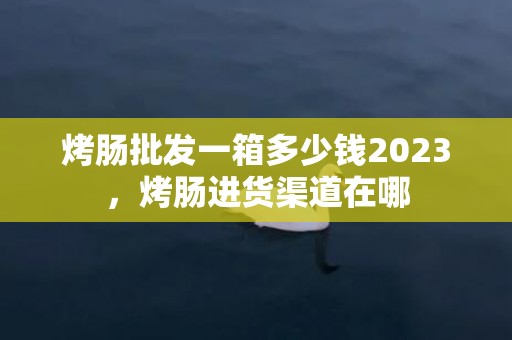 烤肠批发一箱多少钱2023，烤肠进货渠道在哪