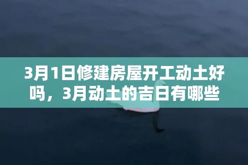 3月1日修建房屋开工动土好吗，3月动土的吉日有哪些