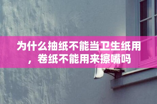 为什么抽纸不能当卫生纸用，卷纸不能用来擦嘴吗