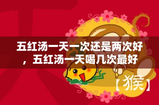 五红汤一天一次还是两次好，五红汤一天喝几次最好
