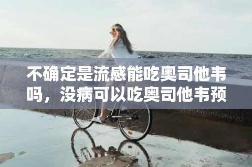 不确定是流感能吃奥司他韦吗，没病可以吃奥司他韦预防吗