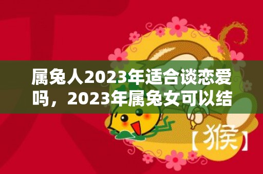 属兔人2023年适合谈恋爱吗，2023年属兔女可以结婚吗