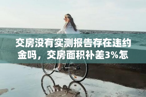交房没有实测报告存在违约金吗，交房面积补差3%怎么算