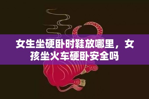 女生坐硬卧时鞋放哪里，女孩坐火车硬卧安全吗