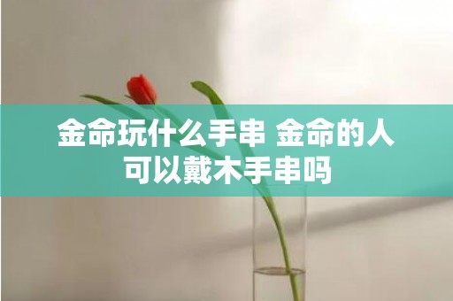 金命玩什么手串 金命的人可以戴木手串吗