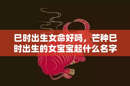 巳时出生女命好吗，芒种巳时出生的女宝宝起什么名字好听