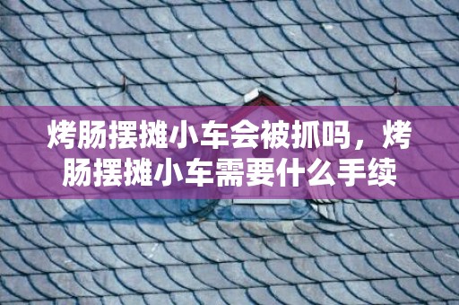 烤肠摆摊小车会被抓吗，烤肠摆摊小车需要什么手续