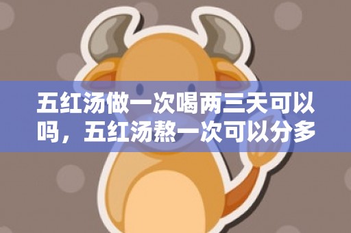 五红汤做一次喝两三天可以吗，五红汤熬一次可以分多少天喝