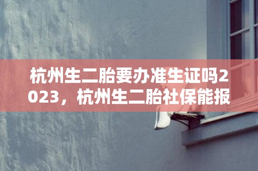 杭州生二胎要办准生证吗2023，杭州生二胎社保能报销多少