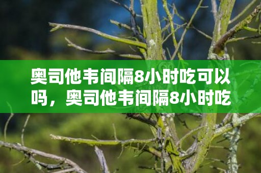 奥司他韦间隔8小时吃可以吗，奥司他韦间隔8小时吃了怎么办