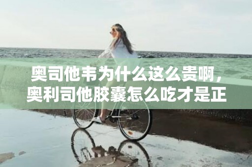 奥司他韦为什么这么贵啊，奥利司他胶囊怎么吃才是正确的