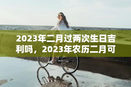 2023年二月过两次生日吉利吗，2023年农历二月可以过两次生日吗