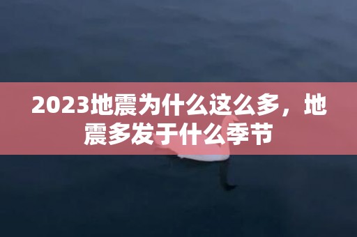 2023地震为什么这么多，地震多发于什么季节
