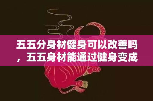 五五分身材健身可以改善吗，五五身材能通过健身变成三七身材吗