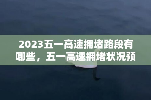 2023五一高速拥堵路段有哪些，五一高速拥堵状况预测最新