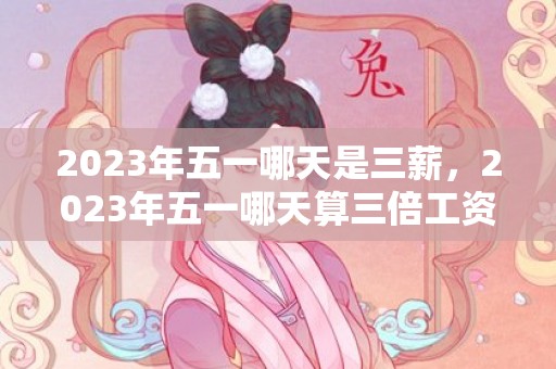 2023年五一哪天是三薪，2023年五一哪天算三倍工资