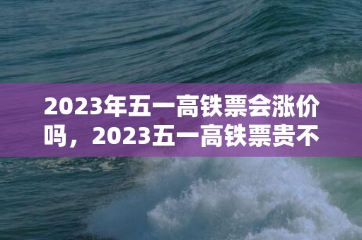 2023年五一高铁票会涨价吗，2023五一高铁票贵不贵