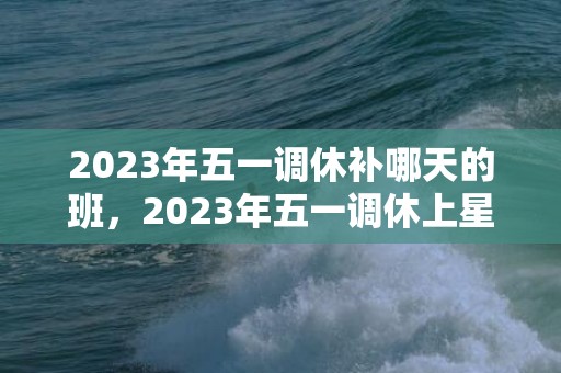 2023年五一调休补哪天的班，2023年五一调休上星期几的课