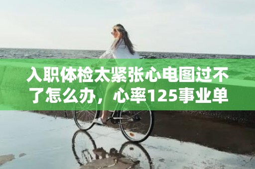 入职体检太紧张心电图过不了怎么办，心率125事业单位体检能过吗