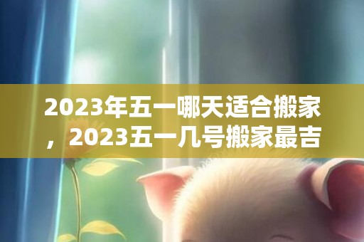 2023年五一哪天适合搬家，2023五一几号搬家最吉利