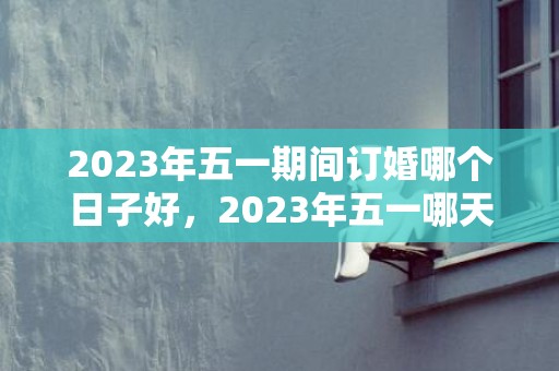 2023年五一期间订婚哪个日子好，2023年五一哪天适合订婚