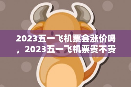 2023五一飞机票会涨价吗，2023五一飞机票贵不贵
