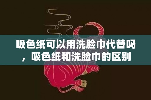 吸色纸可以用洗脸巾代替吗，吸色纸和洗脸巾的区别