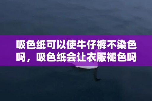 吸色纸可以使牛仔裤不染色吗，吸色纸会让衣服褪色吗