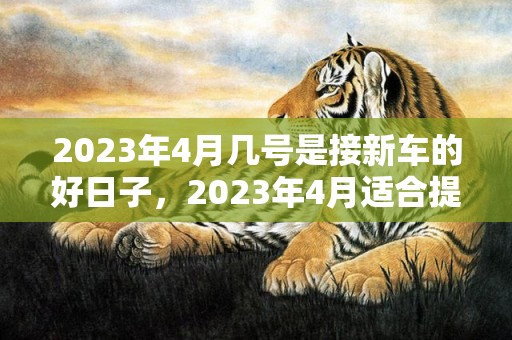 2023年4月几号是接新车的好日子，2023年4月适合提车的节日有几天