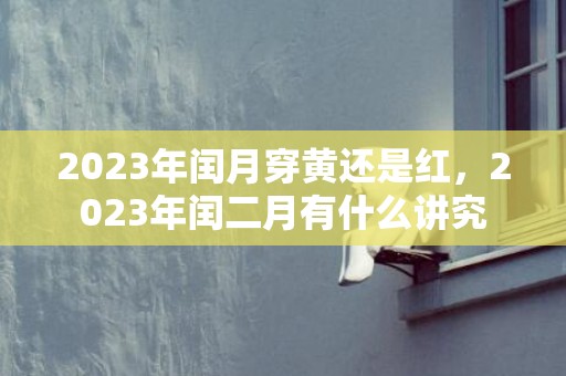 2023年闰月穿黄还是红，2023年闰二月有什么讲究