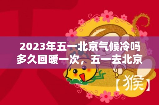 2023年五一北京气候冷吗多久回暖一次，五一去北京旅游人多吗