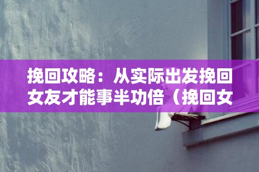 挽回攻略：从实际出发挽回女友才能事半功倍（挽回女友的正确做法）