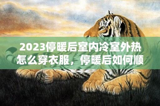 2023停暖后室内冷室外热怎么穿衣服，停暖后如何顺利度过室内温度尴尬期