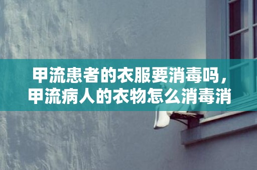 甲流患者的衣服要消毒吗，甲流病人的衣物怎么消毒消毒