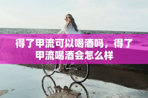 得了甲流可以喝酒吗，得了甲流喝酒会怎么样