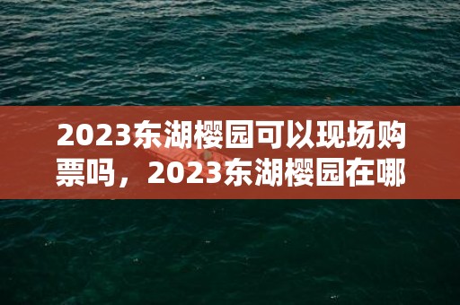 2023东湖樱园可以现场购票吗，2023东湖樱园在哪里买票方便