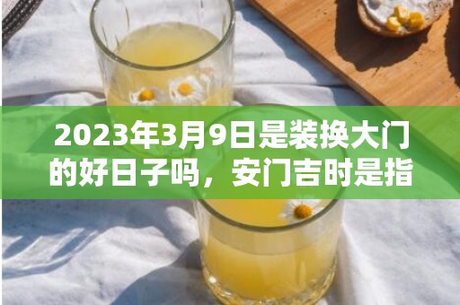 2023年3月9日是装换大门的好日子吗，安门吉时是指在时辰内把门安好吗