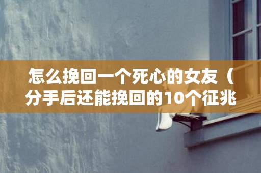 怎么挽回一个死心的女友（分手后还能挽回的10个征兆）