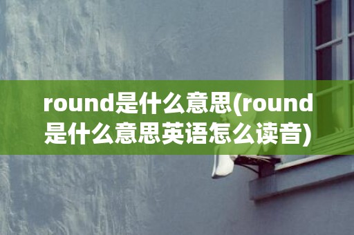 round是什么意思(round是什么意思英语怎么读音)