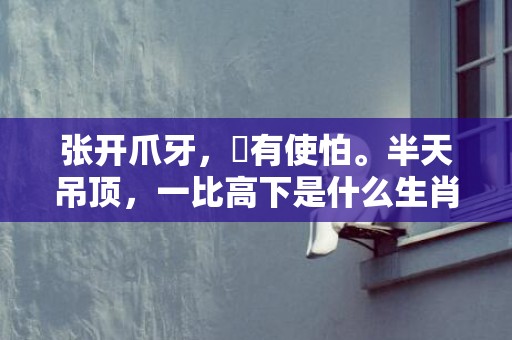 张开爪牙，冇有使怕。半天吊顶，一比高下是什么生肖,答案曝光落实