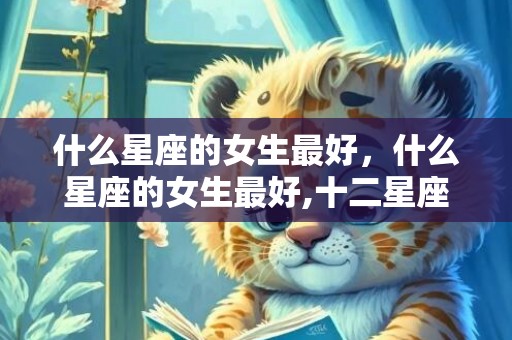 什么星座的女生最好，什么星座的女生最好,十二星座女生哪个最好