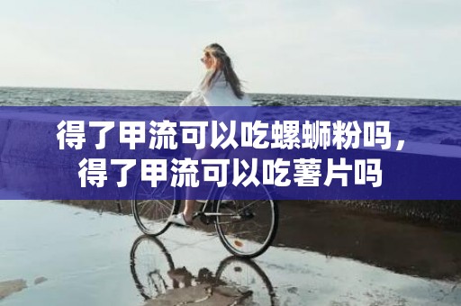 得了甲流可以吃螺蛳粉吗，得了甲流可以吃薯片吗