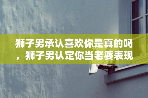 狮子男承认喜欢你是真的吗，狮子男认定你当老婆表现有哪些