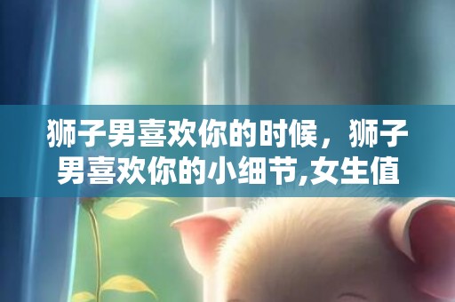 狮子男喜欢你的时候，狮子男喜欢你的小细节,女生值得收藏