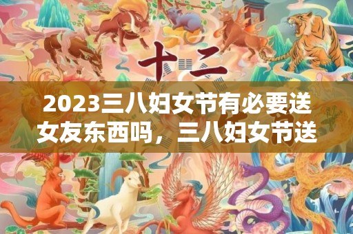 2023三八妇女节有必要送女友东西吗，三八妇女节送什么给女友好
